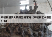不锈钢迎宾人物雕塑哪家好（不锈钢艺术雕塑厂家）