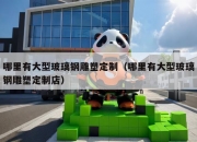 哪里有大型玻璃钢雕塑定制（哪里有大型玻璃钢雕塑定制店）